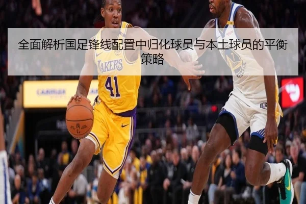 全面解析国足锋线配置中归化球员与本土球员的平衡策略